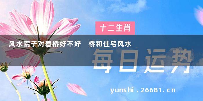 风水院子对着桥好不好 桥和住宅风水